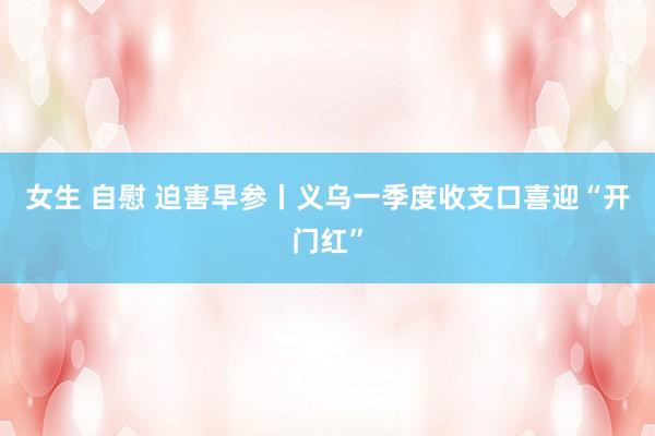 女生 自慰 迫害早参丨义乌一季度收支口喜迎“开门红”