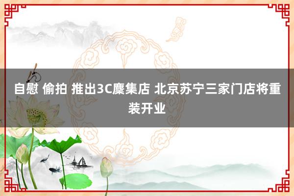 自慰 偷拍 推出3C麇集店 北京苏宁三家门店将重装开业
