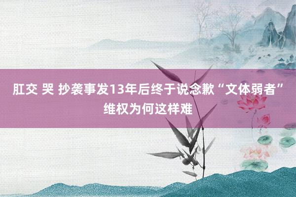 肛交 哭 抄袭事发13年后终于说念歉“文体弱者”维权为何这样难