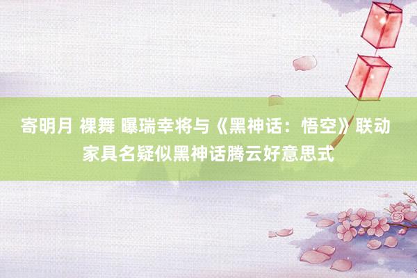 寄明月 裸舞 曝瑞幸将与《黑神话：悟空》联动 家具名疑似黑神话腾云好意思式