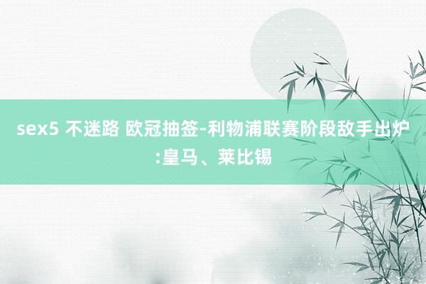 sex5 不迷路 欧冠抽签-利物浦联赛阶段敌手出炉:皇马、莱比锡