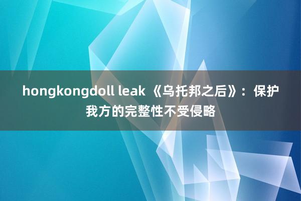 hongkongdoll leak 《乌托邦之后》：保护我方的完整性不受侵略