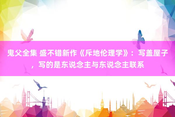 鬼父全集 盛不错新作《斥地伦理学》：写盖屋子，写的是东说念主与东说念主联系