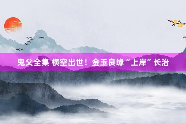 鬼父全集 横空出世！金玉良缘“上岸”长治