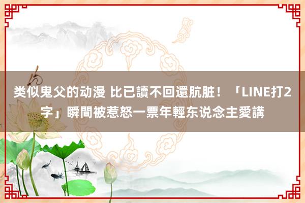 类似鬼父的动漫 比已讀不回還肮脏！「LINE打2字」瞬間被惹怒　一票年輕东说念主愛講
