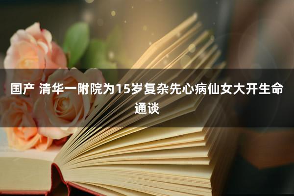 国产 清华一附院为15岁复杂先心病仙女大开生命通谈