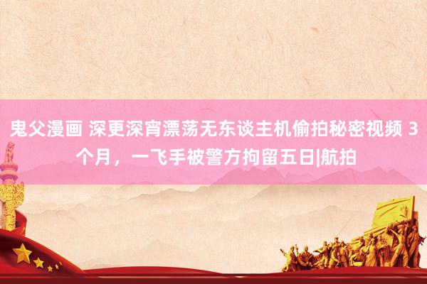 鬼父漫画 深更深宵漂荡无东谈主机偷拍秘密视频 3 个月，一飞手被警方拘留五日|航拍