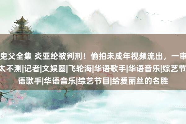鬼父全集 炎亚纶被判刑！偷拍未成年视频流出，一审效果宣判，网友：太不测|记者|文娱圈|飞轮海|华语歌手|华语音乐|综艺节目|给爱丽丝的名胜