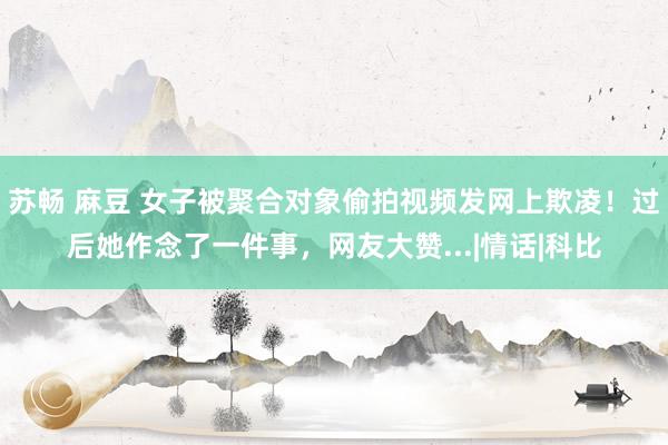 苏畅 麻豆 女子被聚合对象偷拍视频发网上欺凌！过后她作念了一件事，网友大赞...|情话|科比