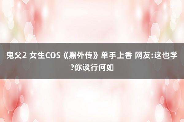 鬼父2 女生COS《黑外传》单手上香 网友:这也学?你谈行何如