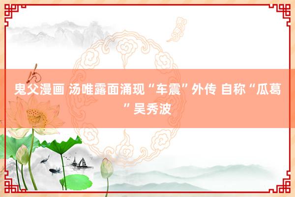 鬼父漫画 汤唯露面涌现“车震”外传 自称“瓜葛”吴秀波