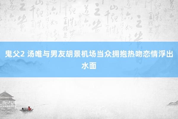 鬼父2 汤唯与男友胡景机场当众拥抱热吻恋情浮出水面