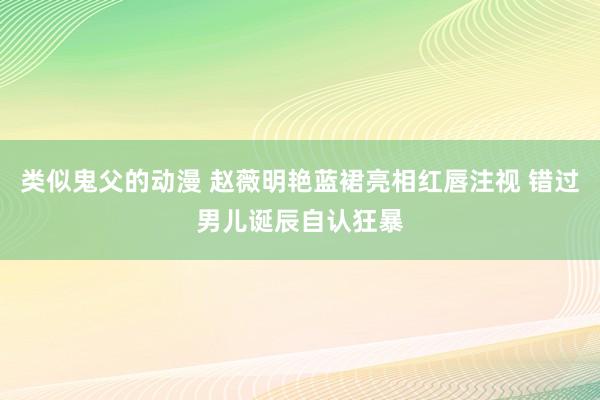 类似鬼父的动漫 赵薇明艳蓝裙亮相红唇注视 错过男儿诞辰自认狂暴