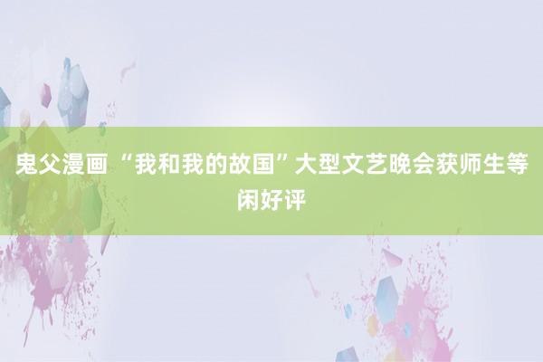 鬼父漫画 “我和我的故国”大型文艺晚会获师生等闲好评