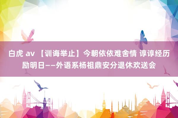 白虎 av 【训诲举止】今朝依依难舍情 谆谆经历励明日——外语系杨祖鼎安分退休欢送会