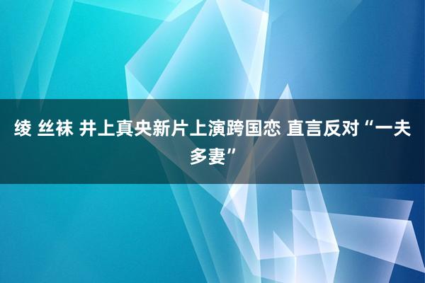 绫 丝袜 井上真央新片上演跨国恋 直言反对“一夫多妻”