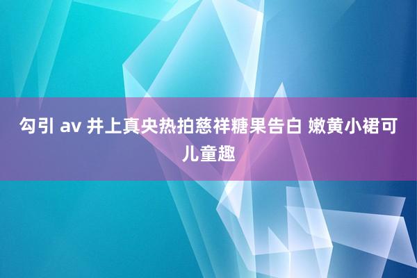 勾引 av 井上真央热拍慈祥糖果告白 嫩黄小裙可儿童趣