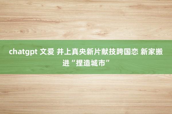 chatgpt 文爱 井上真央新片献技跨国恋 新家搬进“捏造城市”