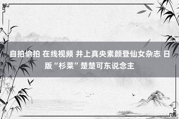 自拍偷拍 在线视频 井上真央素颜登仙女杂志 日版“杉菜”楚楚可东说念主