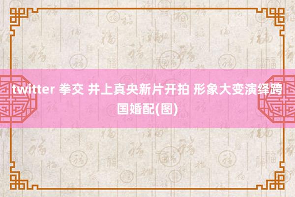 twitter 拳交 井上真央新片开拍 形象大变演绎跨国婚配(图)